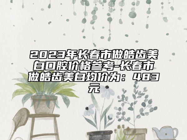 2023年長春市做皓齒美白口腔價格參考-長春市做皓齒美白均價為：483元