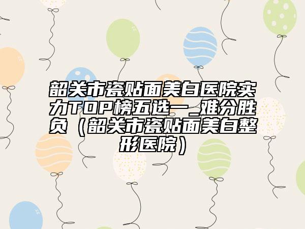 韶關(guān)市瓷貼面美白醫(yī)院實(shí)力TOP榜五選一_難分勝負(fù)（韶關(guān)市瓷貼面美白整形醫(yī)院）