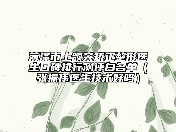 菏澤市上頜突矯正整形醫(yī)生口碑排行測(cè)評(píng)白名單（張振偉醫(yī)生技術(shù)好嗎）