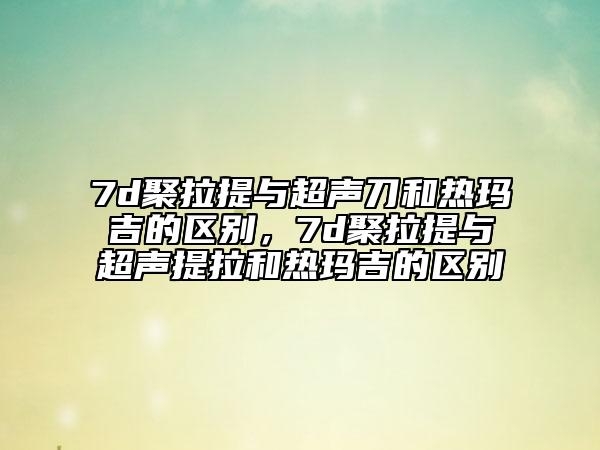 7d聚拉提與超聲刀和熱瑪吉的區(qū)別，7d聚拉提與超聲提拉和熱瑪吉的區(qū)別