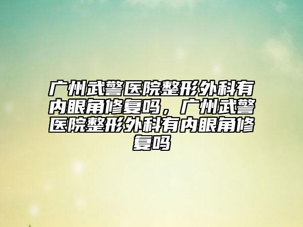 廣州武警醫(yī)院整形外科有內(nèi)眼角修復(fù)嗎，廣州武警醫(yī)院整形外科有內(nèi)眼角修復(fù)嗎