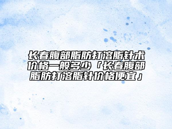 長春腹部脂肪打溶脂針術(shù)價格一般多少「長春腹部脂肪打溶脂針價格便宜」