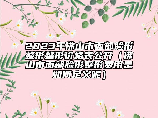 2023年佛山市面部臉形整形整形價(jià)格表公開(kāi)（佛山市面部臉形整形費(fèi)用是如何定義呢）