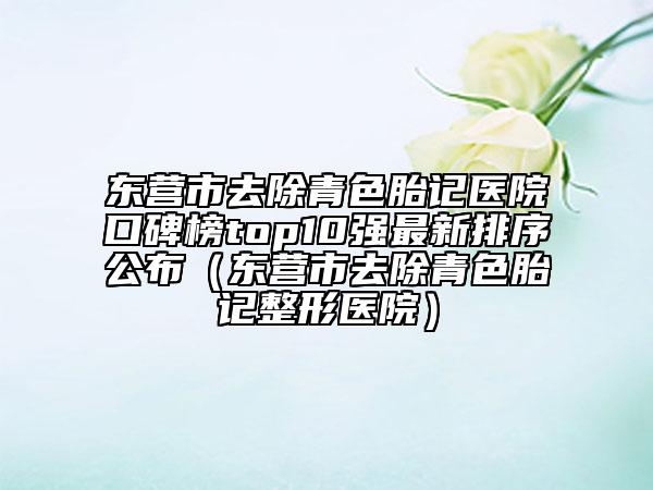 東營市去除青色胎記醫(yī)院口碑榜top10強最新排序公布（東營市去除青色胎記整形醫(yī)院）