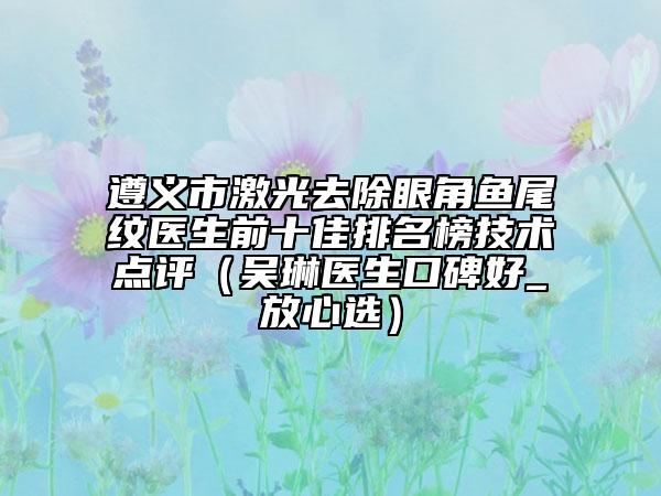 遵義市激光去除眼角魚尾紋醫(yī)生前十佳排名榜技術(shù)點(diǎn)評（吳琳醫(yī)生口碑好_放心選）
