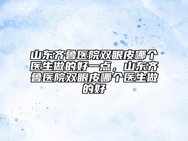 山東齊魯醫(yī)院雙眼皮哪個(gè)醫(yī)生做的好一點(diǎn)，山東齊魯醫(yī)院雙眼皮哪個(gè)醫(yī)生做的好