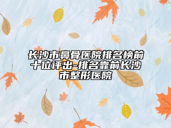 長(zhǎng)沙市鼻骨醫(yī)院排名榜前十位評(píng)出-排名靠前長(zhǎng)沙市整形醫(yī)院