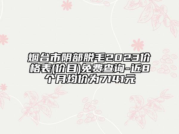煙臺(tái)市陰部脫毛2023價(jià)格表(價(jià)目)免費(fèi)查詢-近8個(gè)月均價(jià)為7141元