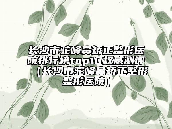 長(zhǎng)沙市駝峰鼻矯正整形醫(yī)院排行榜top10權(quán)威測(cè)評(píng)（長(zhǎng)沙市駝峰鼻矯正整形整形醫(yī)院）