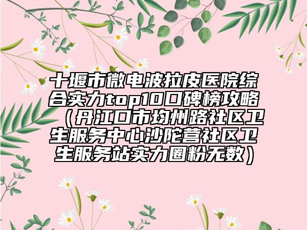 十堰市微電波拉皮醫(yī)院綜合實力top10口碑榜攻略（丹江口市均州路社區(qū)衛(wèi)生服務(wù)中心沙陀營社區(qū)衛(wèi)生服務(wù)站實力圈粉無數(shù)）