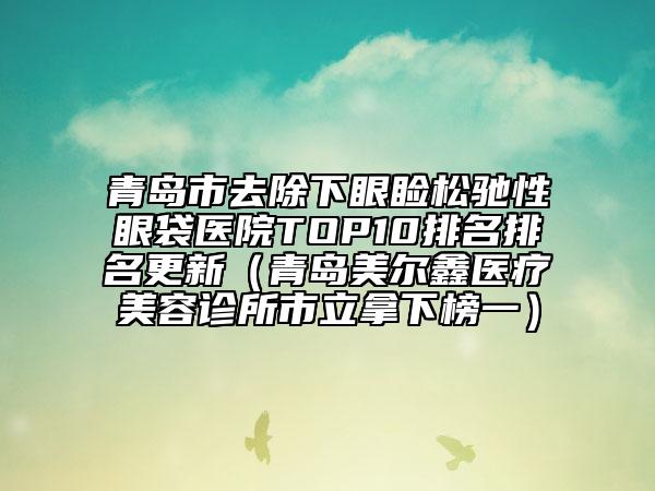 青島市去除下眼瞼松馳性眼袋醫(yī)院TOP10排名排名更新（青島美爾鑫醫(yī)療美容診所市立拿下榜一）
