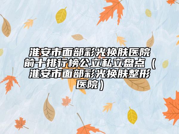 淮安市面部彩光換膚醫(yī)院前十排行榜公立私立盤點(diǎn)（淮安市面部彩光換膚整形醫(yī)院）
