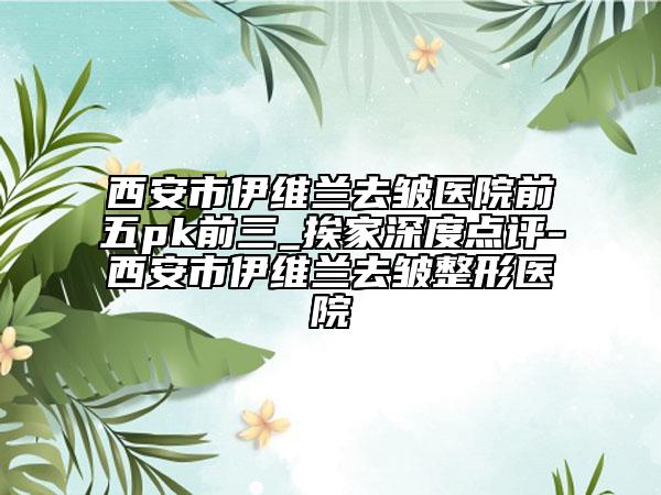 西安市伊維蘭去皺醫(yī)院前五pk前三_挨家深度點(diǎn)評(píng)-西安市伊維蘭去皺整形醫(yī)院