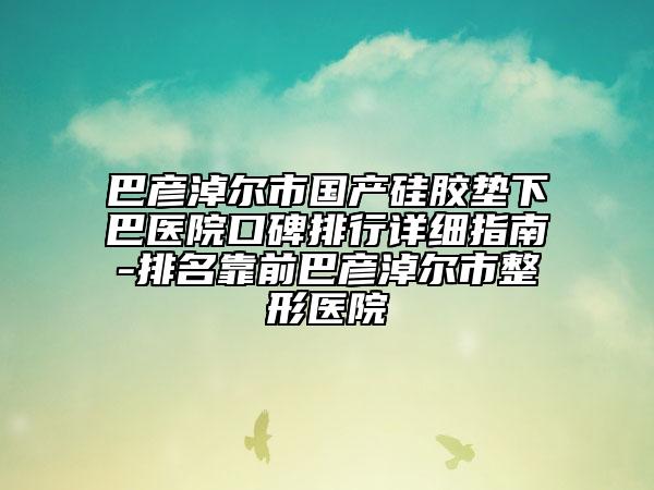 巴彥淖爾市國(guó)產(chǎn)硅膠墊下巴醫(yī)院口碑排行詳細(xì)指南-排名靠前巴彥淖爾市整形醫(yī)院