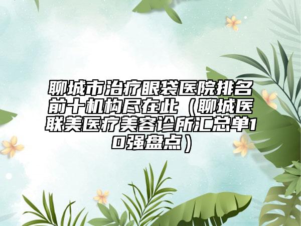 聊城市治療眼袋醫(yī)院排名前十機(jī)構(gòu)盡在此（聊城醫(yī)聯(lián)美醫(yī)療美容診所匯總單10強(qiáng)盤點(diǎn)）