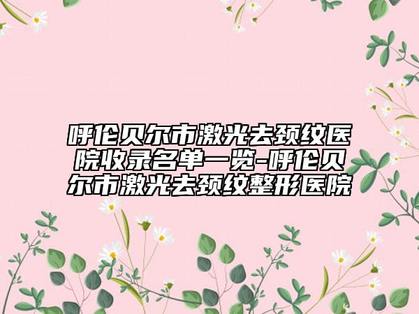 呼倫貝爾市激光去頸紋醫(yī)院收錄名單一覽-呼倫貝爾市激光去頸紋整形醫(yī)院