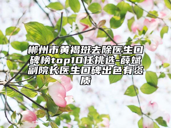 郴州市黃褐斑去除醫(yī)生口碑榜top10任挑選-薛斌副院長(zhǎng)醫(yī)生口碑出色有資質(zhì)
