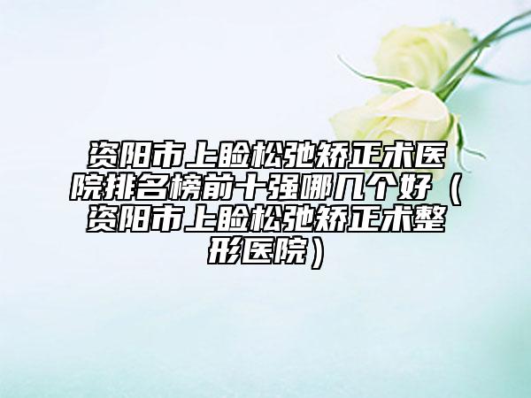 資陽市上瞼松弛矯正術(shù)醫(yī)院排名榜前十強(qiáng)哪幾個(gè)好（資陽市上瞼松弛矯正術(shù)整形醫(yī)院）