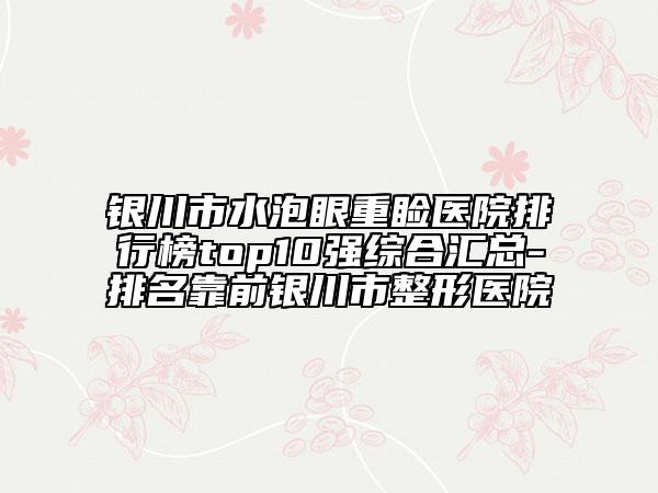 銀川市水泡眼重瞼醫(yī)院排行榜top10強(qiáng)綜合匯總-排名靠前銀川市整形醫(yī)院