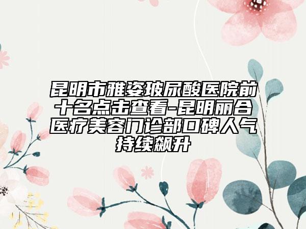 昆明市雅姿玻尿酸醫(yī)院前十名點擊查看-昆明麗合醫(yī)療美容門診部口碑人氣持續(xù)飆升