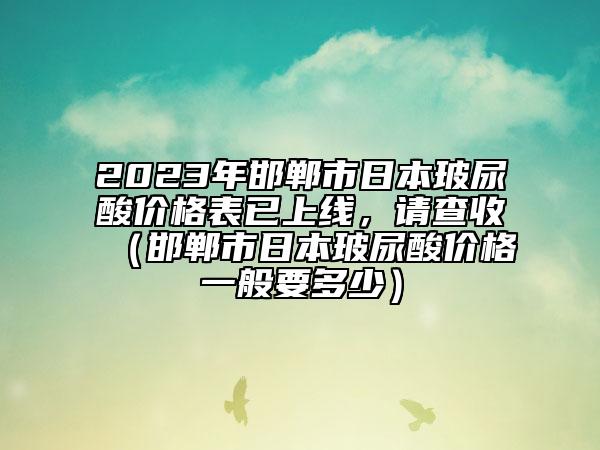 2023年邯鄲市日本玻尿酸價格表已上線，請查收（邯鄲市日本玻尿酸價格一般要多少）