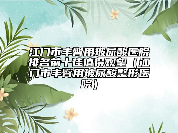 江門市豐臀用玻尿酸醫(yī)院排名前十佳值得觀望（江門市豐臀用玻尿酸整形醫(yī)院）