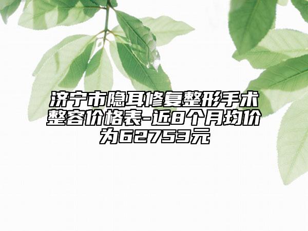濟寧市隱耳修復整形手術整容價格表-近8個月均價為62753元