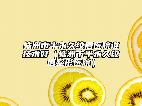 株洲市半永久紋唇醫(yī)院誰技術(shù)好（株洲市半永久紋唇整形醫(yī)院）