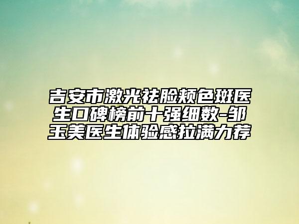 吉安市激光祛臉頰色斑醫(yī)生口碑榜前十強(qiáng)細(xì)數(shù)-鄒玉美醫(yī)生體驗(yàn)感拉滿(mǎn)力薦
