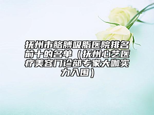 撫州市胳膊吸脂醫(yī)院排名前十的名單（撫州心藝醫(yī)療美容門(mén)診部專(zhuān)家大咖實(shí)力入圍）