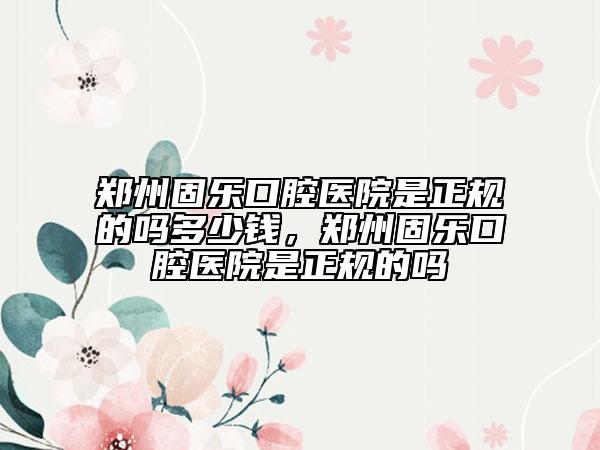 鄭州固樂口腔醫(yī)院是正規(guī)的嗎多少錢，鄭州固樂口腔醫(yī)院是正規(guī)的嗎