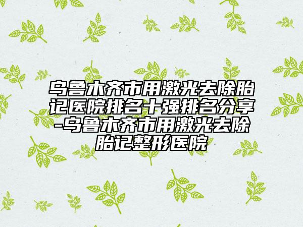 烏魯木齊市用激光去除胎記醫(yī)院排名十強(qiáng)排名分享-烏魯木齊市用激光去除胎記整形醫(yī)院