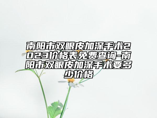 南陽(yáng)市雙眼皮加深手術(shù)2023價(jià)格表免費(fèi)查詢-南陽(yáng)市雙眼皮加深手術(shù)要多少價(jià)格