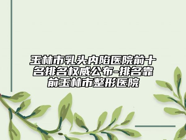 玉林市乳頭內陷醫(yī)院前十名排名權威公布-排名靠前玉林市整形醫(yī)院