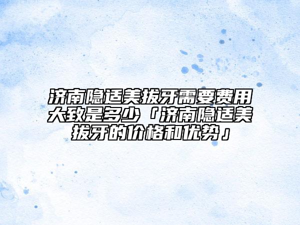 濟(jì)南隱適美拔牙需要費(fèi)用大致是多少「濟(jì)南隱適美拔牙的價(jià)格和優(yōu)勢(shì)」