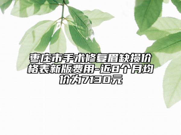 棗莊市手術(shù)修復(fù)眉缺損價格表新版費用-近8個月均價為7130元