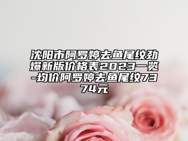 沈陽市阿羅婷去魚尾紋勁爆新版價格表2023一覽-均價阿羅婷去魚尾紋7374元