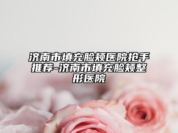 濟(jì)南市填充臉頰醫(yī)院搶手推薦-濟(jì)南市填充臉頰整形醫(yī)院