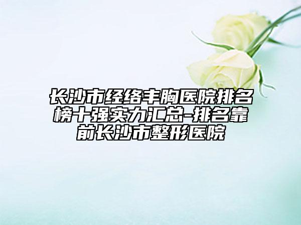 長(zhǎng)沙市經(jīng)絡(luò)豐胸醫(yī)院排名榜十強(qiáng)實(shí)力匯總-排名靠前長(zhǎng)沙市整形醫(yī)院