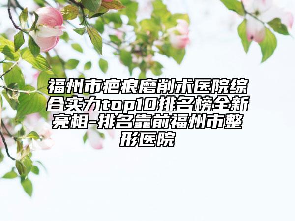 福州市疤痕磨削術(shù)醫(yī)院綜合實力top10排名榜全新亮相-排名靠前福州市整形醫(yī)院