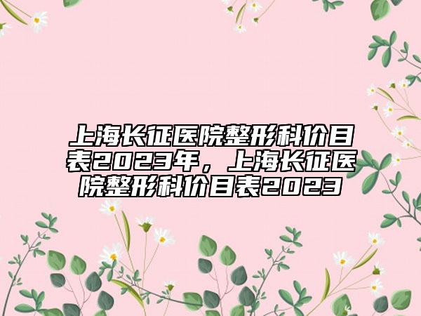 上海長征醫(yī)院整形科價目表2023年，上海長征醫(yī)院整形科價目表2023