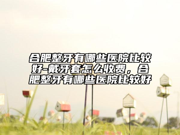 合肥整牙有哪些醫(yī)院比較好-戴牙套怎么收費，合肥整牙有哪些醫(yī)院比較好