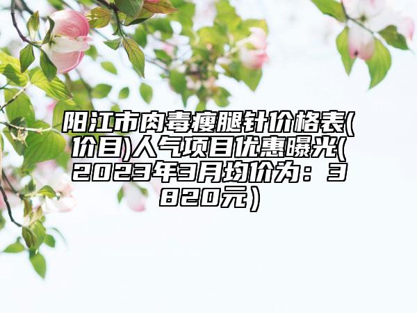 陽江市肉毒瘦腿針價格表(價目)人氣項目優(yōu)惠曝光(2023年3月均價為：3820元）