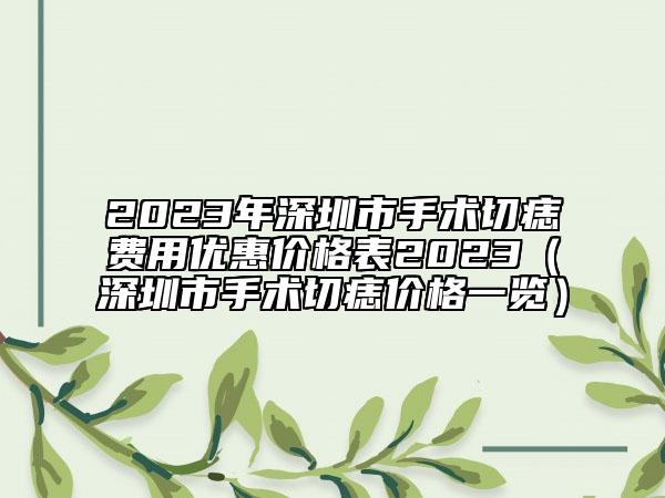 2023年深圳市手術(shù)切痣費(fèi)用優(yōu)惠價(jià)格表2023（深圳市手術(shù)切痣價(jià)格一覽）