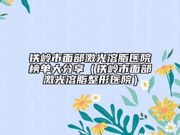 鐵嶺市面部激光溶脂醫(yī)院榜單大分享（鐵嶺市面部激光溶脂整形醫(yī)院）