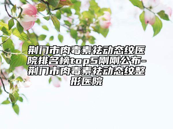 荊門市肉毒素祛動態(tài)紋醫(yī)院排名榜top5剛剛公布-荊門市肉毒素祛動態(tài)紋整形醫(yī)院