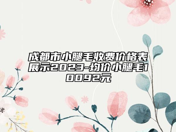 成都市小腿毛收費(fèi)價(jià)格表展示2023-均價(jià)小腿毛10092元