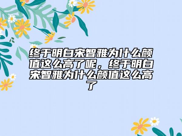 終于明白宋智雅為什么顏值這么高了呢，終于明白宋智雅為什么顏值這么高了