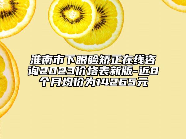 淮南市下眼瞼矯正在線咨詢2023價(jià)格表新版-近8個(gè)月均價(jià)為14265元