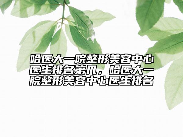 哈醫(yī)大一院整形美容中心醫(yī)生排名第幾，哈醫(yī)大一院整形美容中心醫(yī)生排名